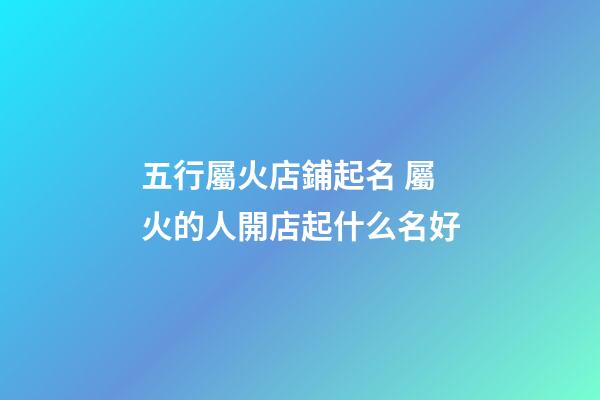 五行屬火店鋪起名 屬火的人開店起什么名好